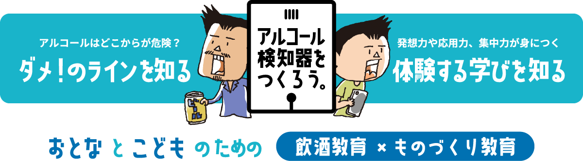 アルコール検知器をつくろう。アルコールはどこから危険？ダメ！のラインを知る。発想力や応用力、集中力が身に付く。体験する学びを知る。おとなとこどものための飲酒教育×ものづくり教育